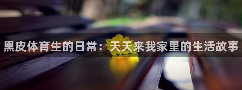 黑皮体育生的日常：天天来我家里的生活故事