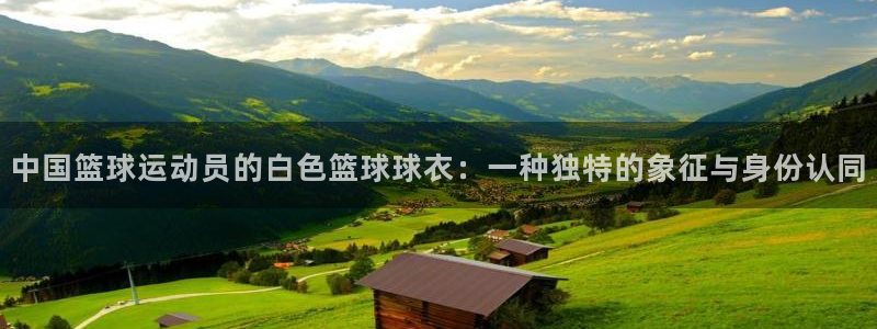 321体育：中国篮球运动员的白色篮球球衣：一种独特的象征与身份认同